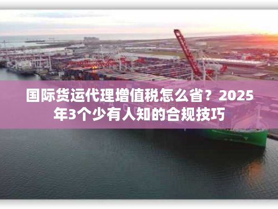 国际货运代理增值税怎么省？2025年3个少有人知的合规技巧