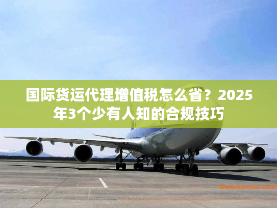 国际货运代理增值税怎么省？2025年3个少有人知的合规技巧