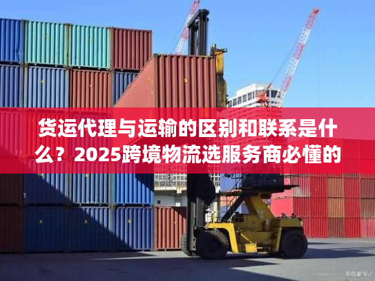 货运代理与运输的区别和联系是什么？2025跨境物流选服务商必懂的核心门道