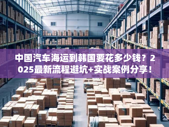 中国汽车海运到韩国要花多少钱?2025最新流程避坑+实战案例分享! 中国汽车海运到韩国要花多少钱?2025最新流程避坑+实战案例分享!
