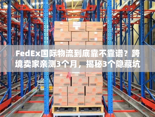 FedEx国际物流到底靠不靠谱？跨境卖家亲测3个月，揭秘3个隐藏坑与2个必用技巧