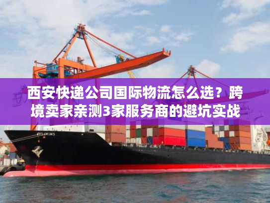 西安快递公司国际物流怎么选?跨境卖家亲测3家服务商的避坑实战 西安快递公司国际物流怎么选?跨境卖家亲测3家服务商的避坑实战