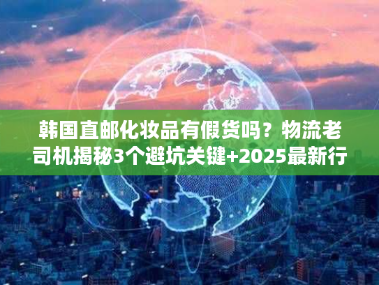 韩国直邮化妆品有假货吗？物流老司机揭秘3个避坑关键+2025最新行业数据