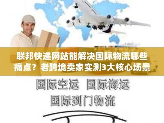 联邦快递网站能解决国际物流哪些痛点？老跨境卖家实测3大核心场景
