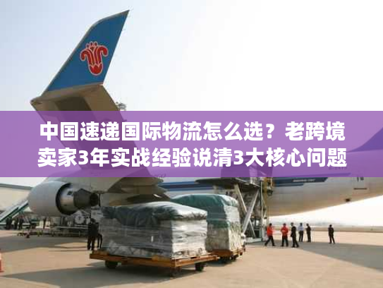 中国速递国际物流怎么选？老跨境卖家3年实战经验说清3大核心问题