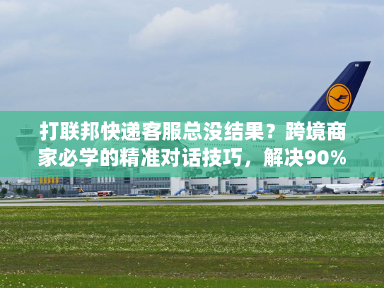 打联邦快递客服总没结果？跨境商家必学的精准对话技巧，解决90%物流问题