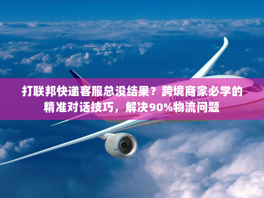 打联邦快递客服总没结果？跨境商家必学的精准对话技巧，解决90%物流问题