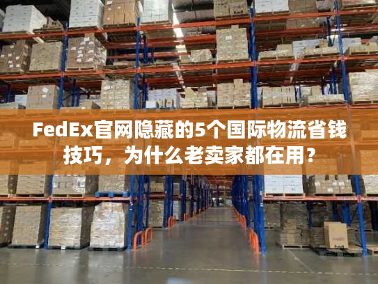 FedEx官网隐藏的5个国际物流省钱技巧，为什么老卖家都在用？