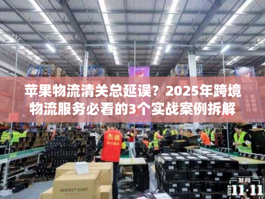 苹果物流清关总延误？2025年跨境物流服务必看的3个实战案例拆解