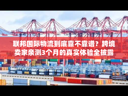 联邦国际物流到底靠不靠谱？跨境卖家亲测3个月的真实体验全披露
