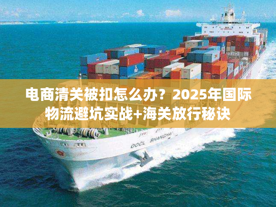 电商清关被扣怎么办？2025年国际物流避坑实战+海关放行秘诀