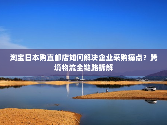 淘宝日本购直邮店如何解决企业采购痛点?跨境物流全链路拆解 淘宝日本购直邮店如何解决企业采购痛点?跨境物流全链路拆解