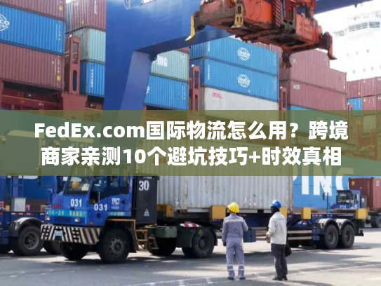FedEx.com国际物流怎么用？跨境商家亲测10个避坑技巧+时效真相