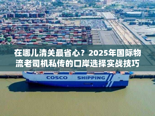 在哪儿清关最省心?2025年国际物流老司机私传的口岸选择实战技巧 在哪儿清关最省心?2025年国际物流老司机私传的口岸选择实战技巧