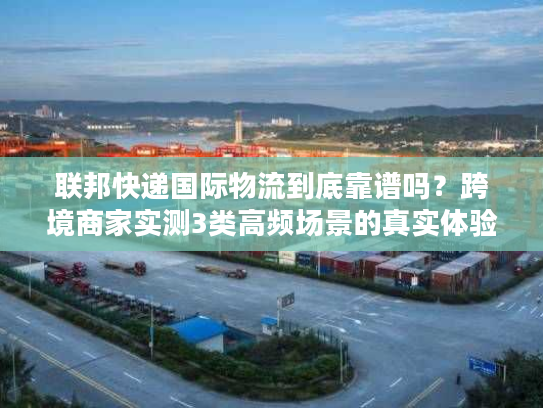 联邦快递国际物流到底靠谱吗?跨境商家实测3类高频场景的真实体验 联邦快递国际物流到底靠谱吗?跨境商家实测3类高频场景的真实体验