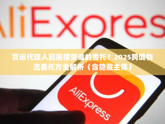 货运代理人到底接受谁的委托？2025跨境物流委托方全解析（含隐藏主体）