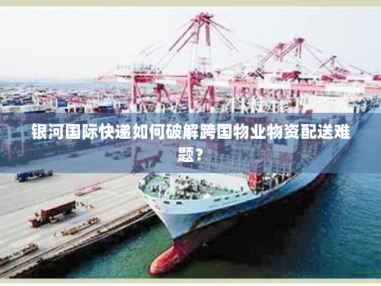 银河国际快递如何破解跨国物业物资配送难题？