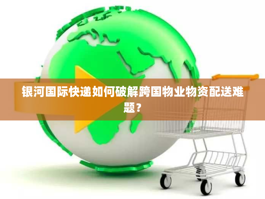 银河国际快递如何破解跨国物业物资配送难题? 银河国际快递如何破解跨国物业物资配送难题?