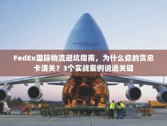 FedEx国际物流避坑指南，为什么你的货总卡清关？3个实战案例说透关键