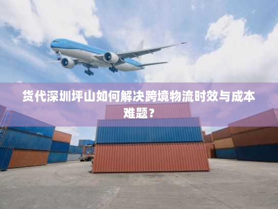 货代深圳坪山如何解决跨境物流时效与成本难题？