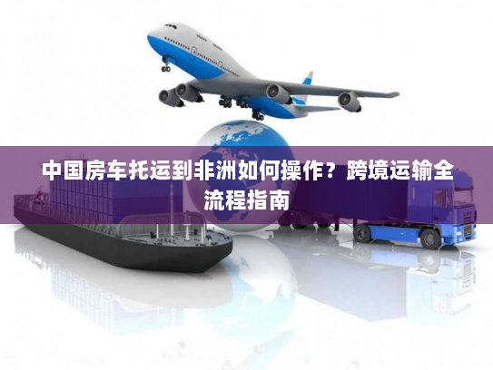 中国房车托运到非洲如何操作？跨境运输全流程指南