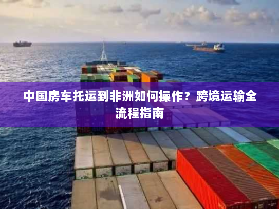 中国房车托运到非洲如何操作?跨境运输全流程指南 中国房车托运到非洲如何操作?跨境运输全流程指南