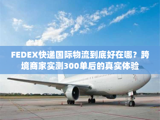 FEDEX快递国际物流到底好在哪？跨境商家实测300单后的真实体验