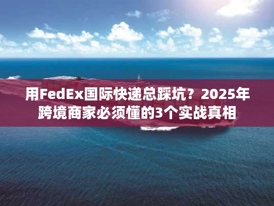 用FedEx国际快递总踩坑？2025年跨境商家必须懂的3个实战真相