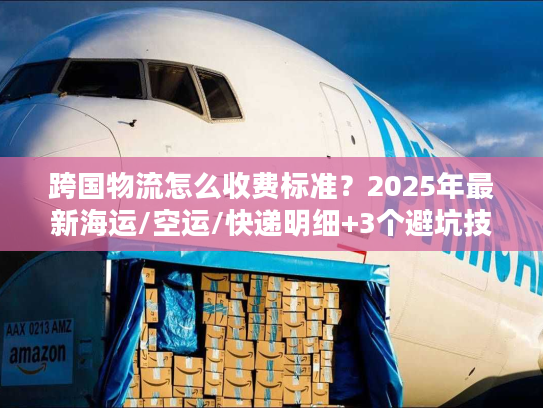跨国物流怎么收费标准？2025年最新海运/空运/快递明细+3个避坑技巧