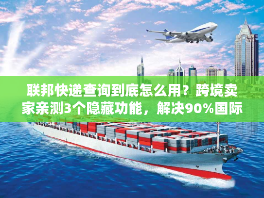 联邦快递查询到底怎么用？跨境卖家亲测3个隐藏功能，解决90%国际物流痛点