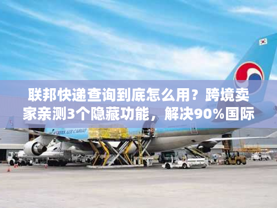 联邦快递查询到底怎么用？跨境卖家亲测3个隐藏功能，解决90%国际物流痛点