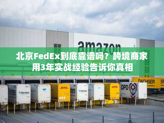 北京FedEx到底靠谱吗？跨境商家用3年实战经验告诉你真相