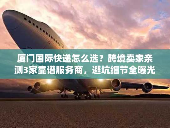 厦门国际快递怎么选？跨境卖家亲测3家靠谱服务商，避坑细节全曝光