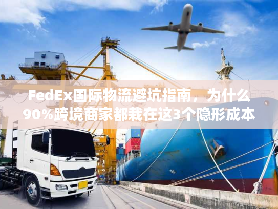 FedEx国际物流避坑指南，为什么90%跨境商家都栽在这3个隐形成本里？