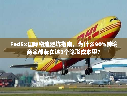 FedEx国际物流避坑指南，为什么90%跨境商家都栽在这3个隐形成本里？