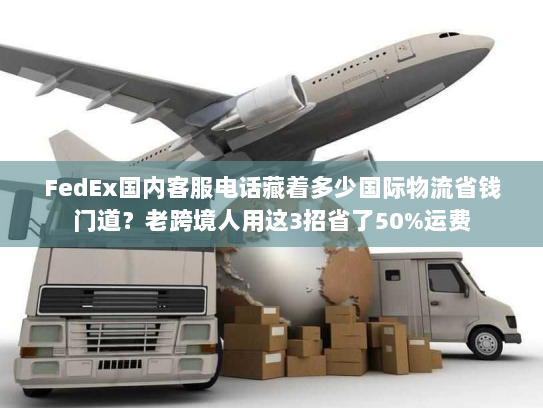 FedEx国内客服电话藏着多少国际物流省钱门道？老跨境人用这3招省了50%运费