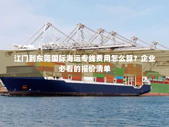 江门到东莞国际海运专线费用怎么算？企业必看的报价清单