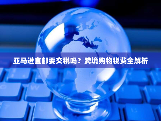 亚马逊直邮要交税吗?跨境购物税费全解析 亚马逊直邮要交税吗?跨境购物税费全解析