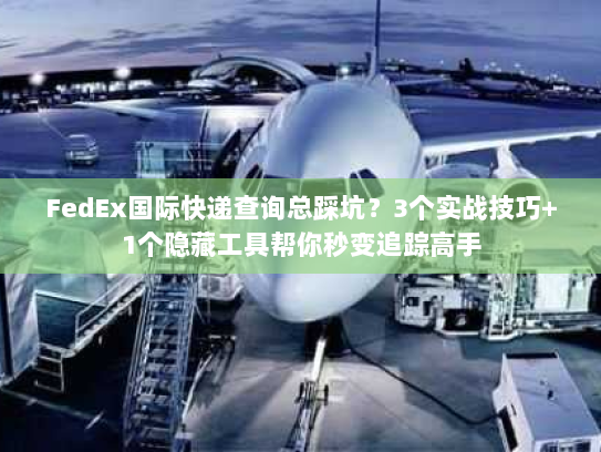FedEx国际快递查询总踩坑？3个实战技巧+1个隐藏工具帮你秒变追踪高手