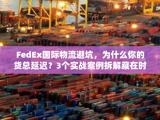 FedEx国际物流避坑，为什么你的货总延迟？3个实战案例拆解藏在时效里的门道