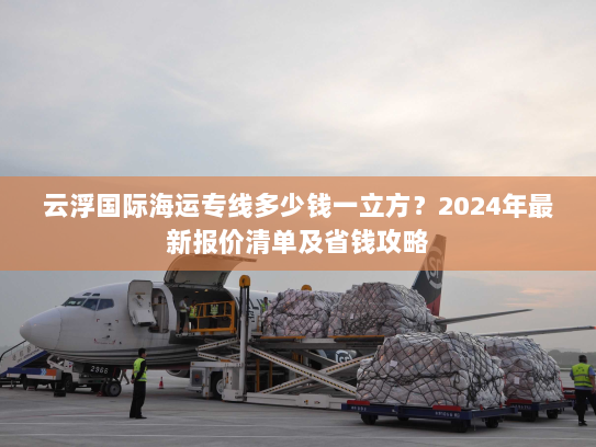 云浮国际海运专线多少钱一立方?2024年最新报价清单及省钱攻略 云浮国际海运专线多少钱一立方?2024年最新报价清单及省钱攻略