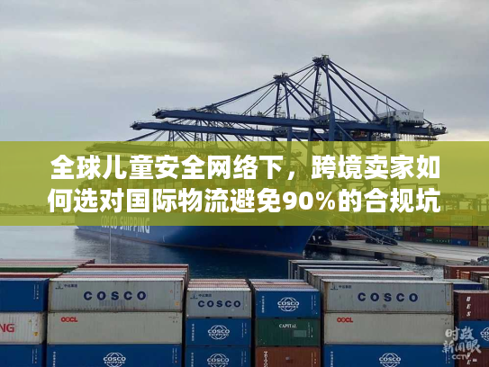 全球儿童安全网络下，跨境卖家如何选对国际物流避免90%的合规坑？