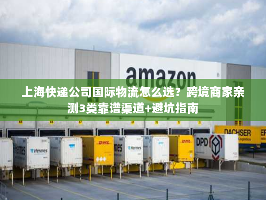 上海快递公司国际物流怎么选？跨境商家亲测3类靠谱渠道+避坑指南