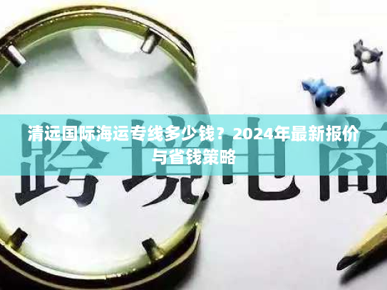 清远国际海运专线多少钱？2024年最新报价与省钱策略
