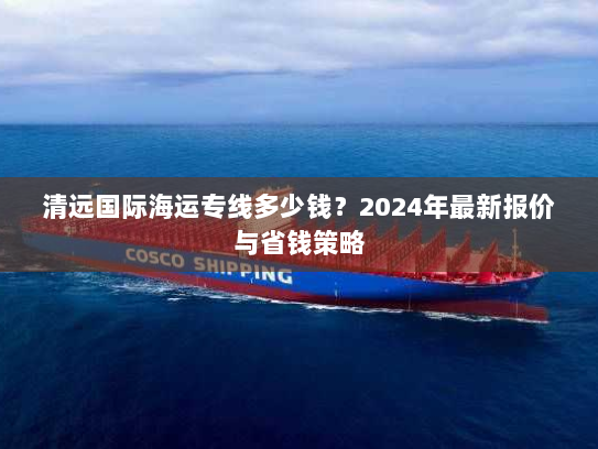 清远国际海运专线多少钱?2024年最新报价与省钱策略 清远国际海运专线多少钱?2024年最新报价与省钱策略
