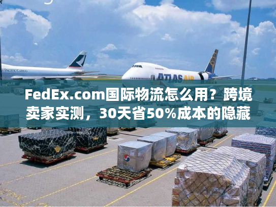FedEx.com国际物流怎么用?跨境卖家实测,30天省50%成本的隐藏技巧 FedEx.com国际物流怎么用?跨境卖家实测,30天省50%成本的隐藏技巧