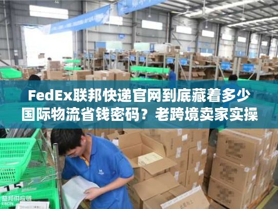 FedEx联邦快递官网到底藏着多少国际物流省钱密码？老跨境卖家实操拆解