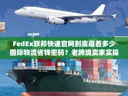 FedEx联邦快递官网到底藏着多少国际物流省钱密码？老跨境卖家实操拆解