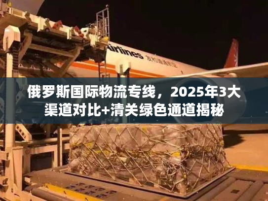 俄罗斯国际物流专线，2025年3大渠道对比+清关绿色通道揭秘