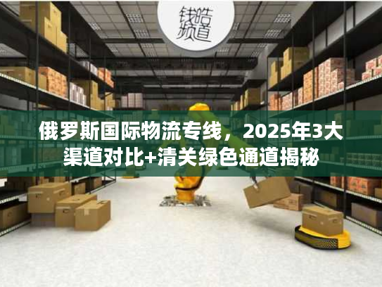 俄罗斯国际物流专线，2025年3大渠道对比+清关绿色通道揭秘